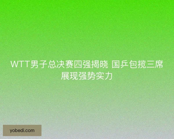 WTT男子总决赛四强揭晓 国乒包揽三席展现强势实力
