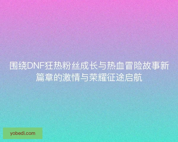 围绕DNF狂热粉丝成长与热血冒险故事新篇章的激情与荣耀征途启航