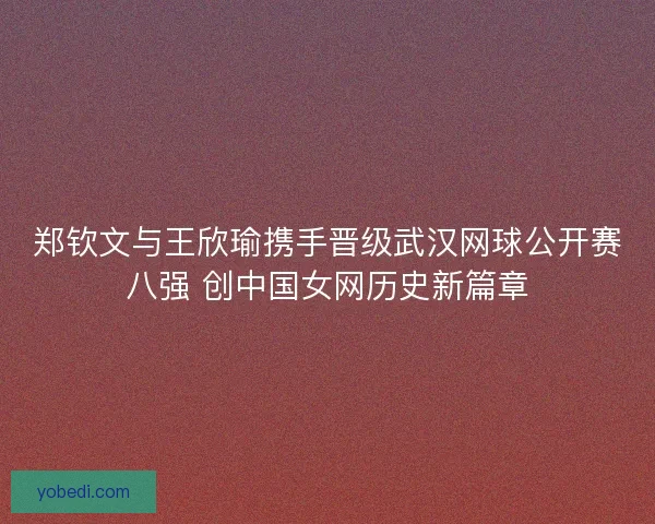 郑钦文与王欣瑜携手晋级武汉网球公开赛八强 创中国女网历史新篇章