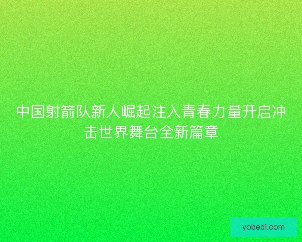 中国射箭队新人崛起注入青春力量开启冲击世界舞台全新篇章 中国射箭队新人崛起注入青春力量开启冲击世界舞台全新篇章