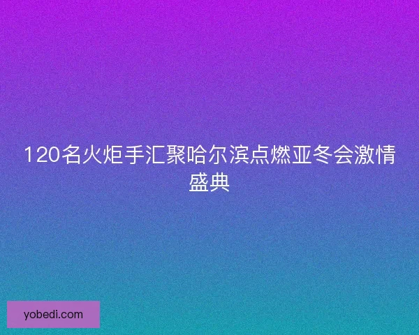 120名火炬手汇聚哈尔滨点燃亚冬会激情盛典 120名火炬手汇聚哈尔滨点燃亚冬会激情盛典