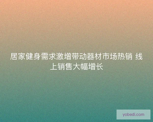 居家健身需求激增带动器材市场热销 线上销售大幅增长 居家健身需求激增带动器材市场热销 线上销售大幅增长