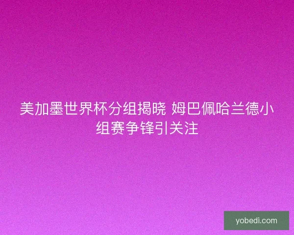 美加墨世界杯分组揭晓 姆巴佩哈兰德小组赛争锋引关注 美加墨世界杯分组揭晓 姆巴佩哈兰德小组赛争锋引关注