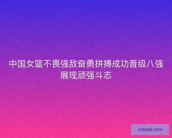 中国女篮不畏强敌奋勇拼搏成功晋级八强展现顽强斗志