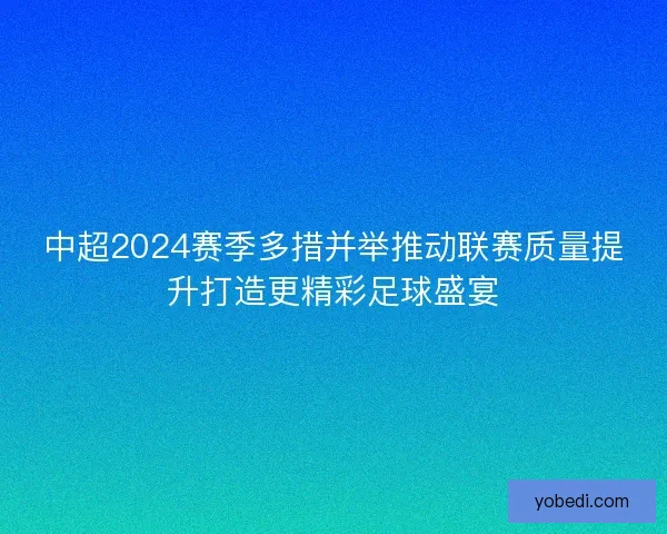 中超2024赛季多措并举推动联赛质量提升打造更精彩足球盛宴 中超2024赛季多措并举推动联赛质量提升打造更精彩足球盛宴