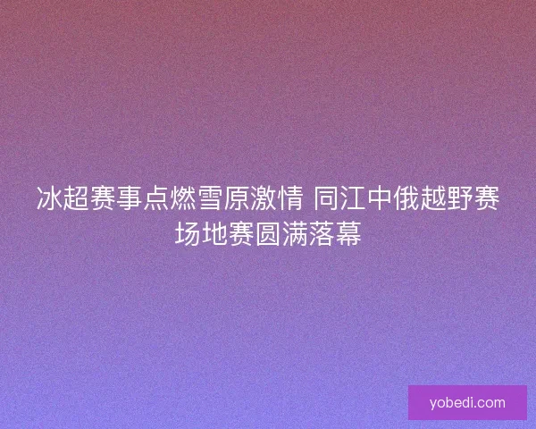 冰超赛事点燃雪原激情 同江中俄越野赛场地赛圆满落幕 冰超赛事点燃雪原激情 同江中俄越野赛场地赛圆满落幕