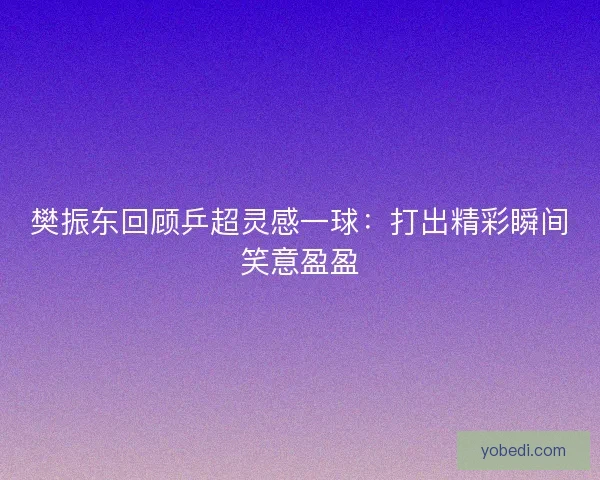 樊振东回顾乒超灵感一球:打出精彩瞬间笑意盈盈 樊振东回顾乒超灵感一球:打出精彩瞬间笑意盈盈