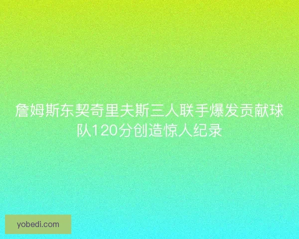 詹姆斯东契奇里夫斯三人联手爆发贡献球队120分创造惊人纪录