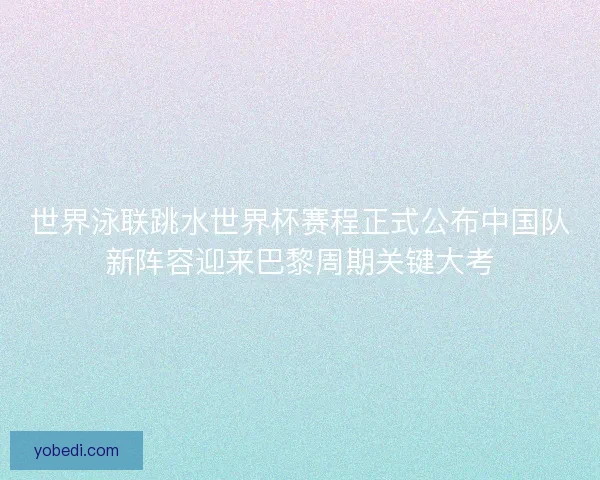 世界泳联跳水世界杯赛程正式公布中国队新阵容迎来巴黎周期关键大考