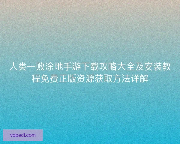 人类一败涂地手游下载攻略大全及安装教程免费正版资源获取方法详解