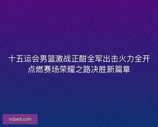 十五运会男篮激战正酣全军出击火力全开点燃赛场荣耀之路决胜新篇章