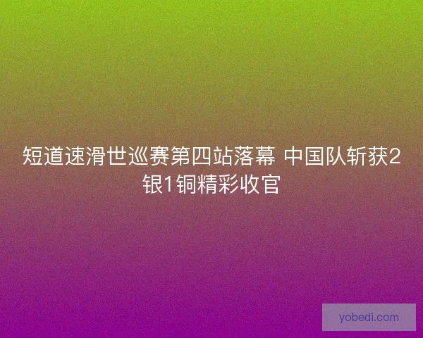 短道速滑世巡赛第四站落幕 中国队斩获2银1铜精彩收官