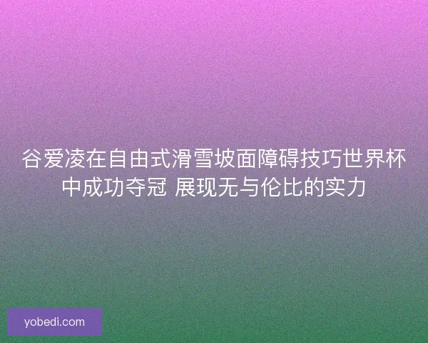 谷爱凌在自由式滑雪坡面障碍技巧世界杯中成功夺冠 展现无与伦比的实力
