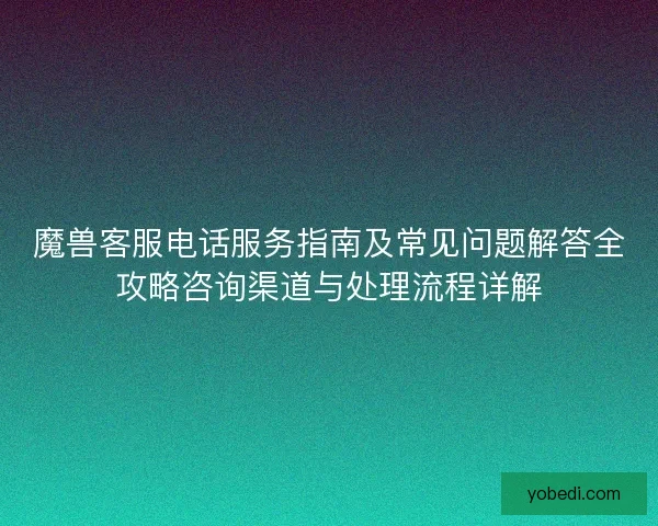 魔兽客服电话服务指南及常见问题解答全攻略咨询渠道与处理流程详解