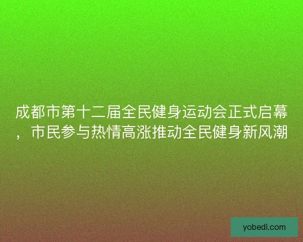 成都市第十二届全民健身运动会正式启幕，市民参与热情高涨推动全民健身新风潮