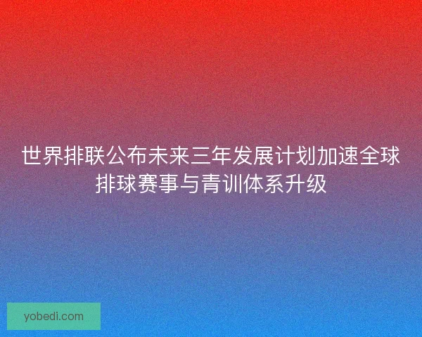 世界排联公布未来三年发展计划加速全球排球赛事与青训体系升级