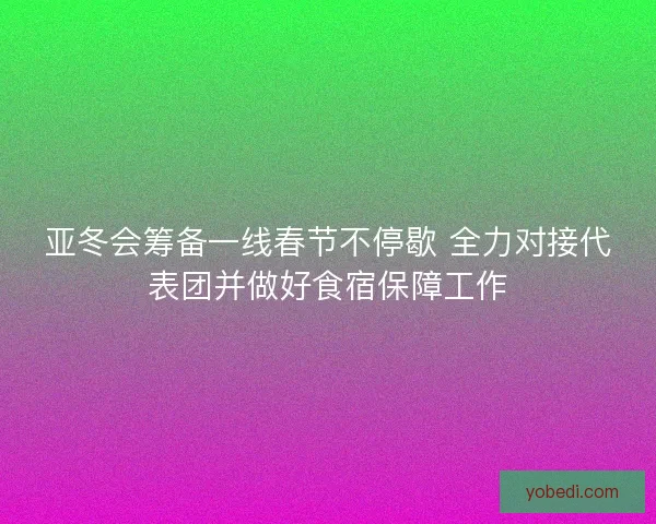 亚冬会筹备一线春节不停歇 全力对接代表团并做好食宿保障工作 亚冬会筹备一线春节不停歇 全力对接代表团并做好食宿保障工作