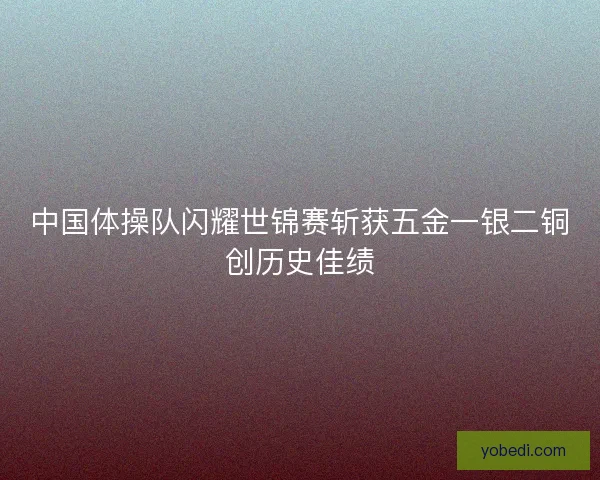 中国体操队闪耀世锦赛斩获五金一银二铜创历史佳绩