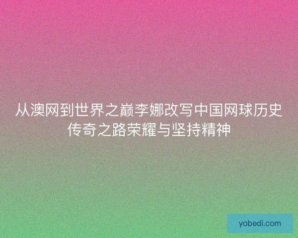 从澳网到世界之巅李娜改写中国网球历史传奇之路荣耀与坚持精神