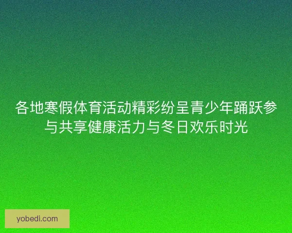 各地寒假体育活动精彩纷呈青少年踊跃参与共享健康活力与冬日欢乐时光