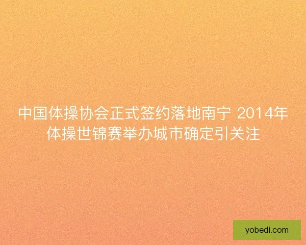 中国体操协会正式签约落地南宁 2014年体操世锦赛举办城市确定引关注 中国体操协会正式签约落地南宁 2014年体操世锦赛举办城市确定引关注