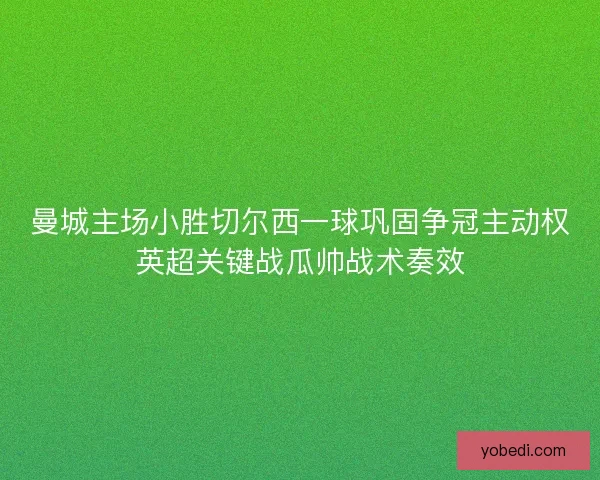 曼城主场小胜切尔西一球巩固争冠主动权英超关键战瓜帅战术奏效